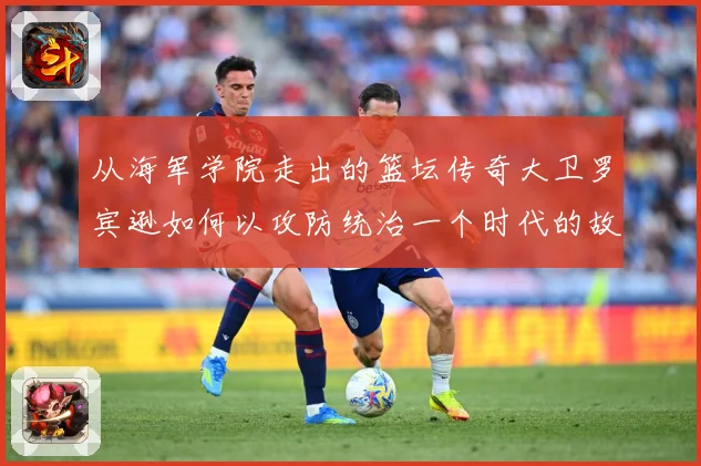 从海军学院走出的篮坛传奇大卫罗宾逊如何以攻防统治一个时代的故事