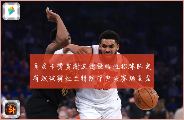 乌度卡赞赏谢泼德侵略性称球队更有效破解杜兰特防守包夹赛场复盘
