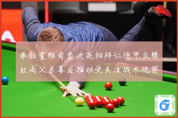 弗拉霍维奇首次亮相拜仁德甲交锋杜尚父亲幕后推动受关注战术观察