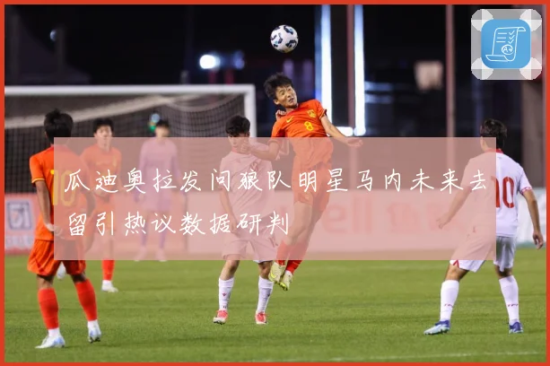 瓜迪奥拉发问狼队明星马内未来去留引热议数据研判