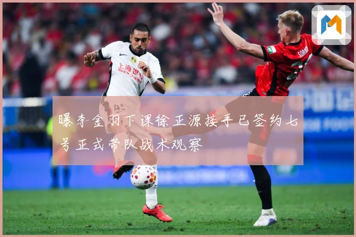 曝李金羽下课徐正源接手已签约七号正式带队战术观察