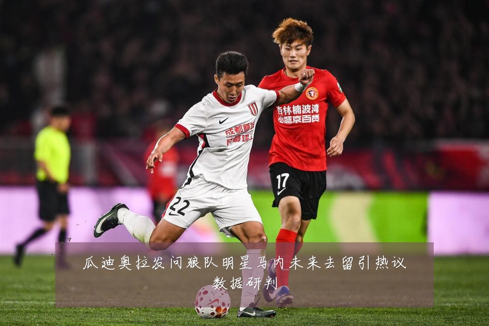 瓜迪奥拉发问狼队明星马内未来去留引热议数据研判
